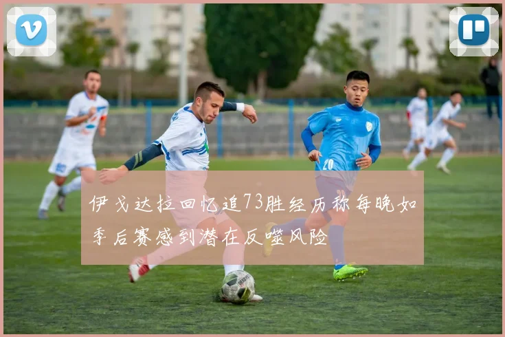 伊戈达拉回忆追73胜经历称每晚如季后赛感到潜在反噬风险