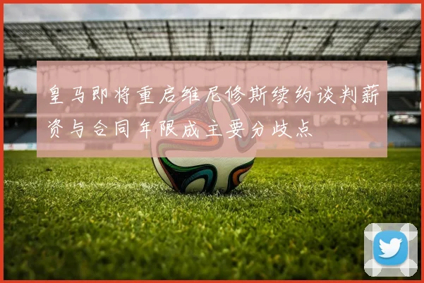 皇马即将重启维尼修斯续约谈判薪资与合同年限成主要分歧点