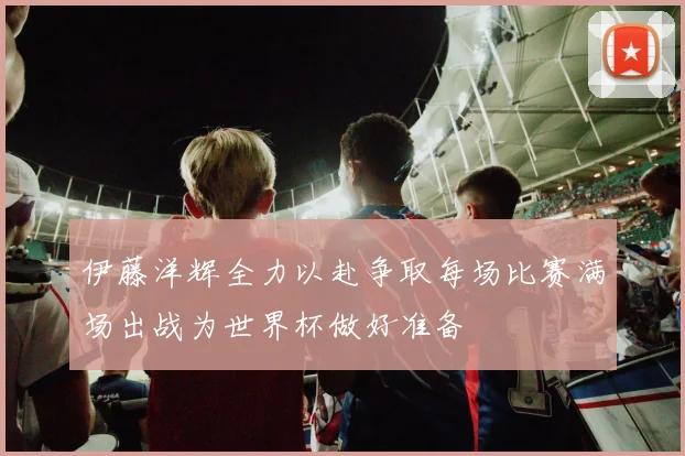 伊藤洋辉全力以赴争取每场比赛满场出战为世界杯做好准备