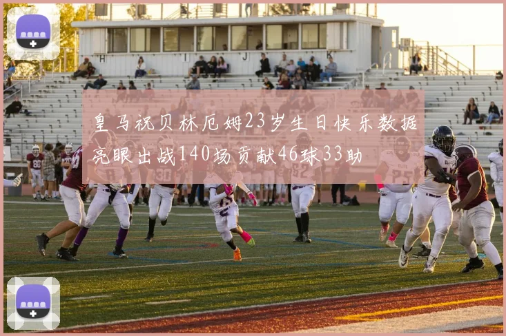 皇马祝贝林厄姆23岁生日快乐数据亮眼出战140场贡献46球33助