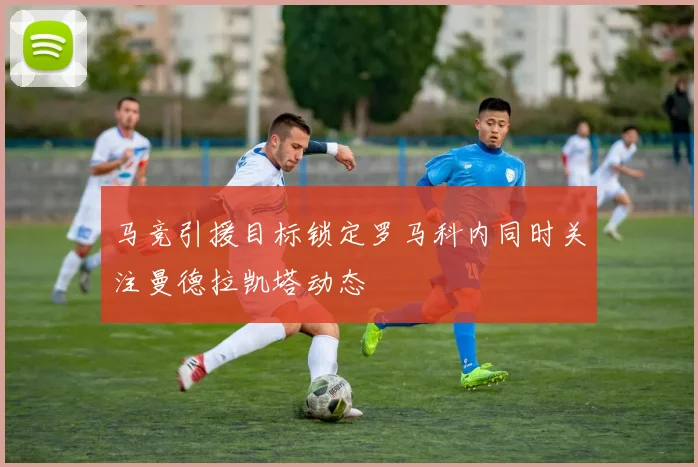 马竞引援目标锁定罗马科内同时关注曼德拉凯塔动态