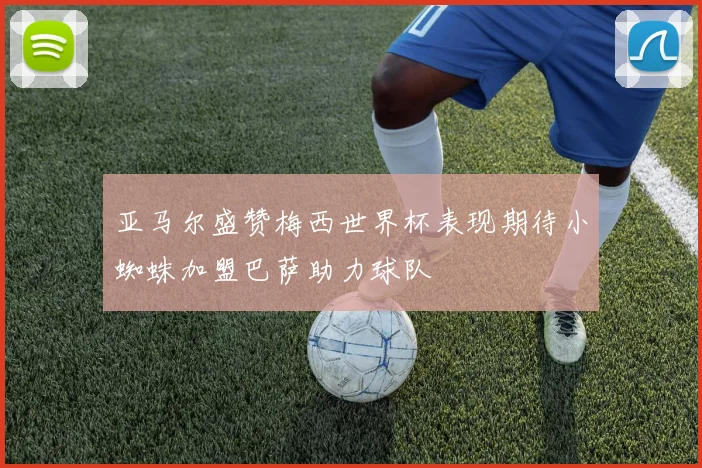 亚马尔盛赞梅西世界杯表现期待小蜘蛛加盟巴萨助力球队