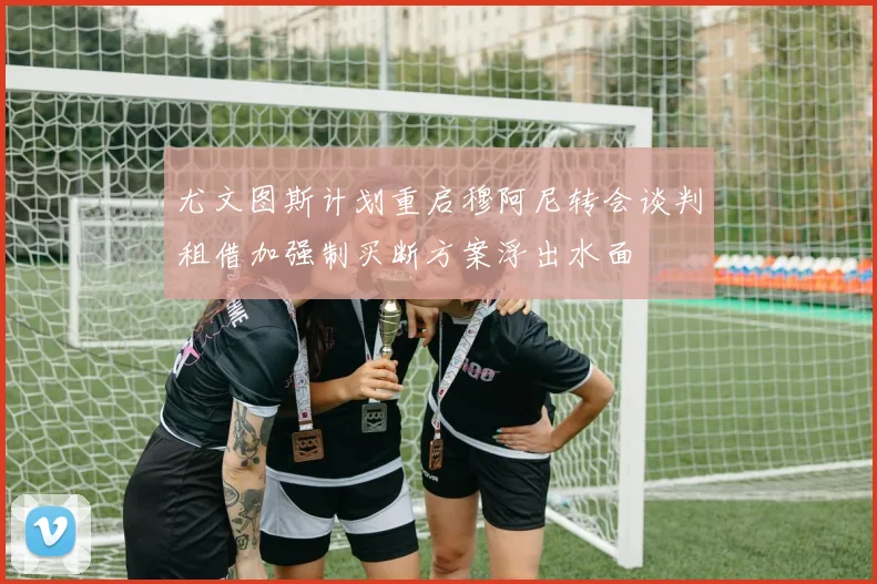 尤文图斯计划重启穆阿尼转会谈判租借加强制买断方案浮出水面