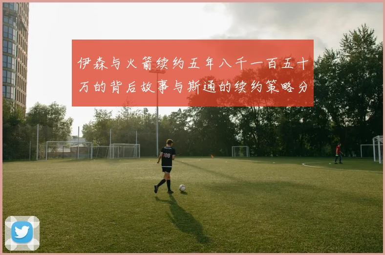 伊森与火箭续约五年八千一百五十万的背后故事与斯通的续约策略分析