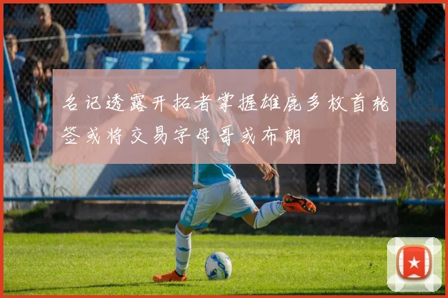 名记透露开拓者掌握雄鹿多枚首轮签或将交易字母哥或布朗