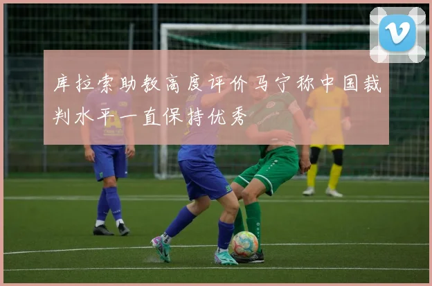 库拉索助教高度评价马宁称中国裁判水平一直保持优秀
