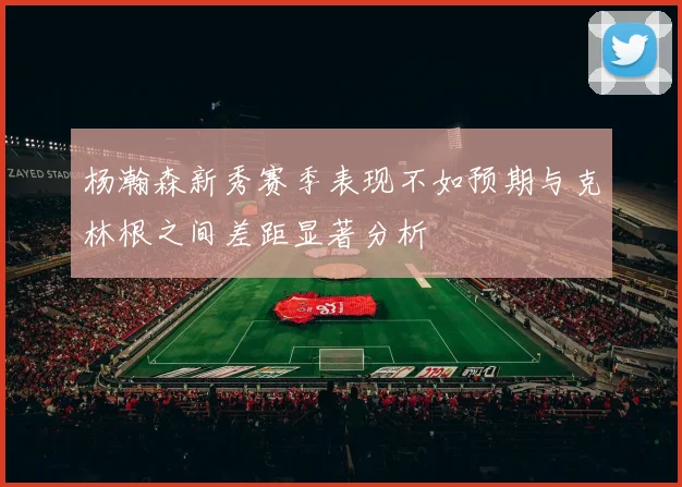 杨瀚森新秀赛季表现不如预期与克林根之间差距显著分析