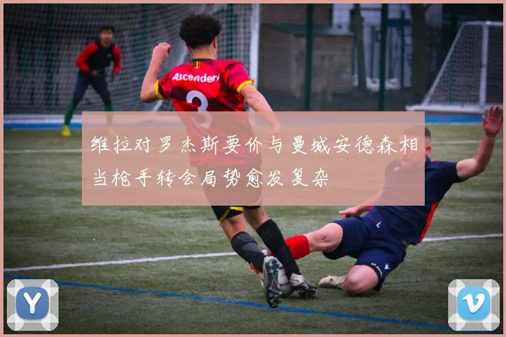 维拉对罗杰斯要价与曼城安德森相当枪手转会局势愈发复杂