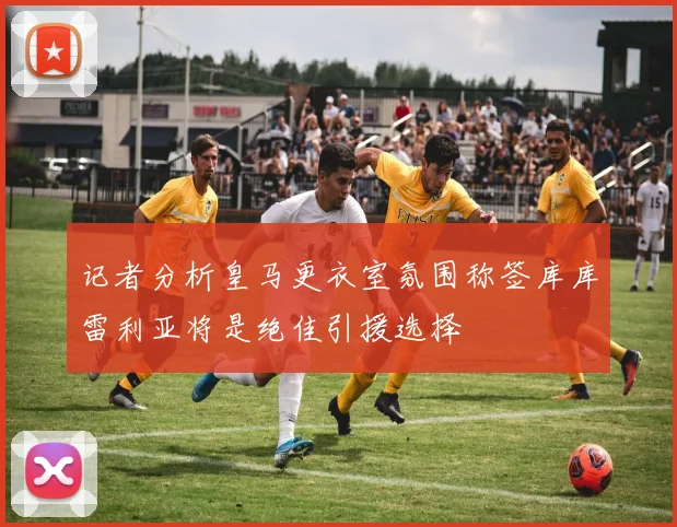 记者分析皇马更衣室氛围称签库库雷利亚将是绝佳引援选择
