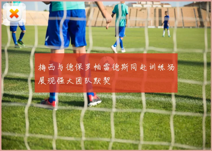 梅西与德保罗帕雷德斯同赴训练场展现强大团队默契